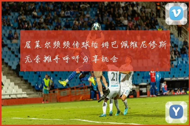 居莱尔频频传球给姆巴佩维尼修斯无奈摊手呼吁分享机会